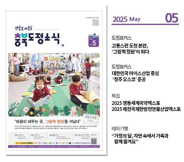 ？도정포커스
고풍스런 도청 본관, ‘그림책 정원’이 되다

？도정포커스
대한민국 마이스산업 중심 ‘청주 오스코’ 준공

？특집
2025 영동세계국악엑스포
2025 제천국제한방천연물산업엑스포

？테마기행
“가정의 달, 자연 속에서 가족과 함께 즐겨요”
