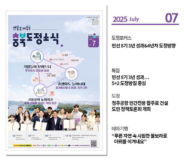 ？도정포커스
민선 8기 3년 성과&4년차 도정방향

？특집
민선 8기 3년 성과…5+2 도정방침 중심

？도정
청주공항 민간전용 활주로 건설 도민 정책토론회 개최

？테마기행
“푸른 자연 속 시원한 물보라로 더위를 이겨내요”