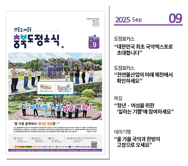 ？도정포커스
“대한민국 최초 국악엑스포로 초대합니다”

？도정포커스
“천연물산업의 미래 제천에서 확인하세요”

？특집
“청년？여성을 위한 ‘일하는 기쁨’에 참여하세요”

？테마기행
“올 가을 국악과 한방의 고장으로 오세요”