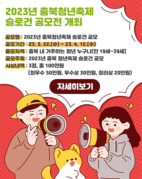 2023년 충북청년축제 슬로건 공모전 개최
/공모명 : 2023년 충북청년축제 슬로건 공모
/공모기간 : 23. 3. 22.(수) ~ 23. 4. 12.(수)
/응모자격 : 충북 내 거주하는 청년 누구나(만 19세~39세)
/공모주제 : 2023년 충북 청년축제 슬로건 공모
/시상내역 : 3점, 총 100만원(최우수 50만원, 우수상 30만원, 장려상 20만원)
