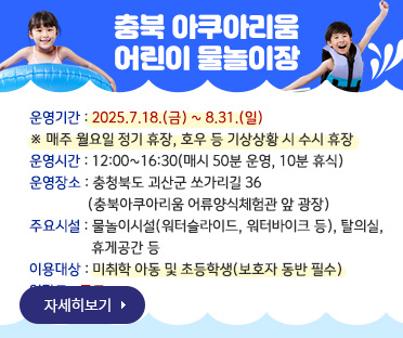 충북 아쿠아리움 어린이 물놀이장/
운영기간 : 2025.7.18.(금) ~ 8.31.(일)
/※ 매주 월요일 정기 휴장, 호우 등 기상상황 시 수시 휴장
/운영시간 : 12:00~16:30(매시 50분 운영, 10분 휴식)
/운영장소 : 충청북도 괴산군 쏘가리길 36
                (충북아쿠아리움 어류양식체험관 앞 광장)
/주요시설 : 물놀이시설(워터슬라이드, 워터바이크 등), 탈의실, 
                 휴게공간 등
/이용대상 : 미취학 아동 및 초등학생(보호자 동반 필수)
/입장료 : 무료