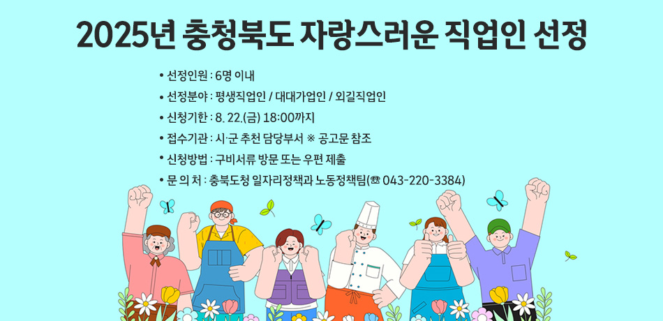 2025년 충청북도 자랑스러운 직업인 선정

 ？ 선정인원 : 6명 이내
 ？ 선정분야 : 평생직업인 / 대대가업인 / 외길직업인
 ？ 신청기한 : 8. 22.(금) 18:00까지
 ？ 접수기관 : 시·군 추천 담당부서 ※ 공고문 참조
 ？ 신청방법 : 구비서류 방문 또는 우편 제출
 ？ 문 의 처 : 충북도청 일자리정책과 노동정책팀(☏ 043-220-3384)