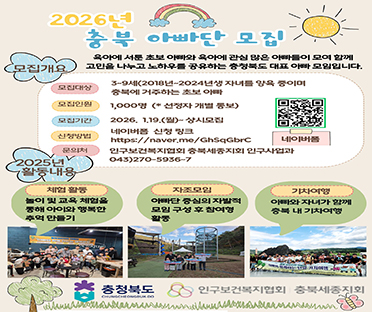 모집개요: 육아에 서툰 초보 아빠와 육아에 관심 많은 아빠들이 모여 함께 고민을 나누고 노하우를 공유하는 충청북도 대표 아빠 모임입니다. 
모집대상: 3~9세(2018년~2024년생 자녀를 양육 중이며 충북에 거주하는 초보 아빠
모집인원: 1,000명(*신청자 개별 통보)
모집기간: 2026. 1. 19.(월)~상시모집
신청방법: 네이버폼 신청 링크 (https://naver.me/GhSqGbrC)
문의처: 인구보건복지협회 충북세종지회 인구사업과 043)270-5936~7

2025년 활동 내용
체험 활동-놀이 및 교육 체험을 통해 아이와 행복한 추억 만들기
자조모임-아빠단 중심의 자발적 모임 구성 후 참여형 활동
기차여행-아빠와 자녁 함께 충북 내 기차여행