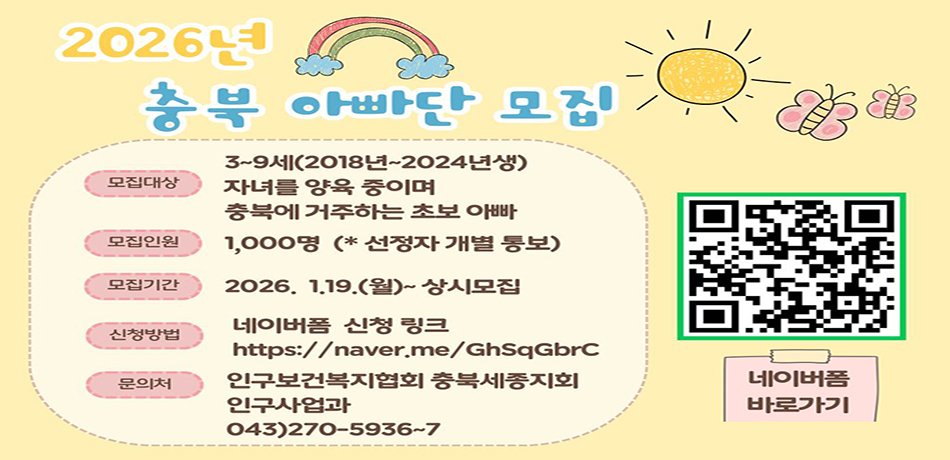 모집대상: 3~9세(2018년~2024년생 자녀를 양육 중이며 충북에 거주하는 초보 아빠
모집인원: 1,000명(*신청자 개별 통보)
모집기간: 2026. 1. 19.(월)~상시모집
신청방법: 네이버폼 신청 링크 (https://naver.me/GhSqGbrC)
문의처: 인구보건복지협회 충북세종지회 인구사업과 043)270-5936~7