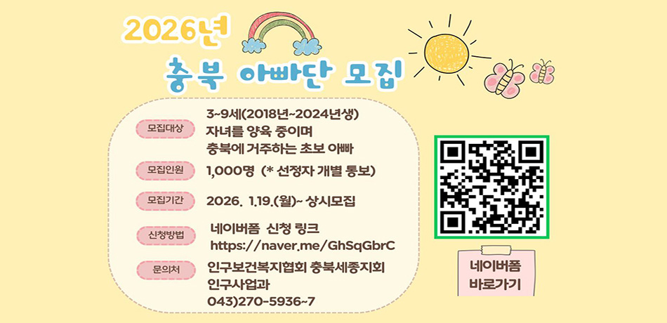 모집대상: 3~9세(2018년~2024년생 자녀를 양육 중이며 충북에 거주하는 초보 아빠
모집인원: 1,000명(*신청자 개별 통보)
모집기간: 2026. 1. 19.(월)~상시모집
신청방법: 네이버폼 신청 링크 (https://naver.me/GhSqGbrC)
문의처: 인구보건복지협회 충북세종지회 인구사업과 043)270-5936~7