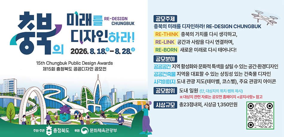 충북의 미래를 디자인하라! 2026.8.18.-08.28.
15th Chungbuk Public design awards 제15회 충청북도 공공디자인 공모전
공모주재: 충북의 미래를 디자인하라! RE-DESIGN CHUNGBUK
RE-THINK 충북의 가치를 다시 생각하고,
RE-LINK 공간과 사람을 다시 연결하며,
RE-BORN 새로운 미래로 다시 태어나다!
공모분야: 
공공공간-지역 활성화와 문화적 특색을 살릴 수 있는 공간, 환경디자인
공공건축물-지역을 대펴할 수 있는 상징성 있는 건축물 디자인
시각이미지-도내 관과 지도(테마별, 코스별), 주요 관광지 아이콘
공모범위: 도내 일원(단, 대상자의 위치, 범위 제시) *대상자 관련 자료는 홈페이지 공지사항 참고
시상규모: 총23점내외, 시상금 1,350만원
QR링크:(https://www.chungbuk.go.kr/pubdesign/contents.do?key=1765)