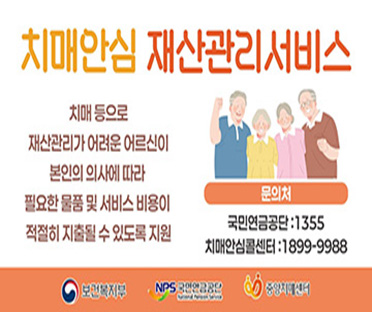 치매안심 재산관리서비스
치매 등으로 재산관리가 어려운 어르신이 본인의 의사에 따라 필요한 물품 미 서비스 비용이 적절히 지출돌 수 있도록 지원
문의처
국민연금공단 1355 / 치매안심콜센터 1899-9988
보건복지부 국민연금공단, 중앙치매센터 협찬