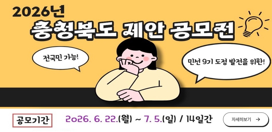 2026년 충청북도 제안 공모전
전국민 가능! 민선 9기 도정 발전을 위한!
공모기간: 2026.6.22.(월)~7.5.(일) / 14일간
응모자격: (국민제안)국민 누구나 (공무원제안) 충청북도 및 도내 시.군 공무원
공모주제: 만선9가 도정발전을 위한 도민체감 정책제안
응모방법: 충청북도 누리집 또는 국민신문고 제안 응모
우수제안: 도지사 상장 및 시상금(30~300만원)
문의처: 충청북도 법무혁신담당관(043-220-2326)
자세한 사항은 충청북도 누리집의 해당 공고를 확인하세요!