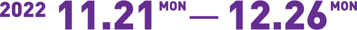 2022 11.21 Mon - 12.26 Mon