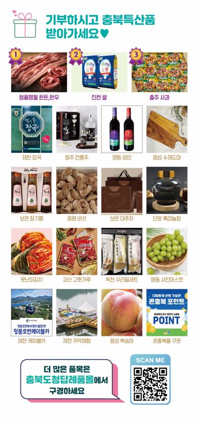 기부하시고 충북특산품 받아가세요. 
    청풍명월 한돈, 한우 / 진천 쌀 / 충주 사과 / 제천 잡곡 / 청주 전통주 / 영동 와인 / 음성 수제도마 / 보은 참기름 / 증평 버섯 / 보은 대추차 / 단양 흑마늘청 / 못난이김치 / 괴산 고춧가루 / 옥천 우리밀세트 / 영동 샤인머스켓 / 제천 케이블카 / 제천 카약체험 / 음성 복숭아 / 온충북몰 쿠폰 
    더 많은 품목은 충북도청답례품모렝서 구경하세요
    QR코드 링크: (https://ilovegohyang.go.kr/goods/searchGoods-main.html?type=L&locgov=43000)
    