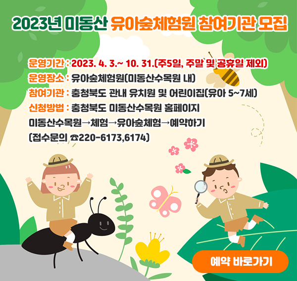 2023년 미동산 유아숲체험원 참여기관 모집
(개요)
운영기간 : 2023. 4. 3.~ 10. 31.(주5일, 주말 및 공휴일 제외)
운영장소 : 유아숲체험원(미동산수목원 내)
참여기관 : 충청북도 관내 유치원 및 어린이집(유아 5~7세)
신청방법 : 충청북도 미동산수목원 홈페이지
미동산수목원→체험→유아숲체험→예약하기(접수문의 ☎220-6173,6174)